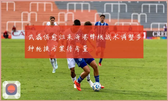 武磊伤愈归来海港锋线战术调整多种轮换方案待考量