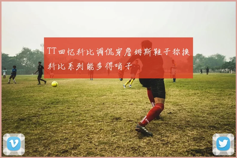TT回忆科比调侃穿詹姆斯鞋子称换科比系列能多得哨子