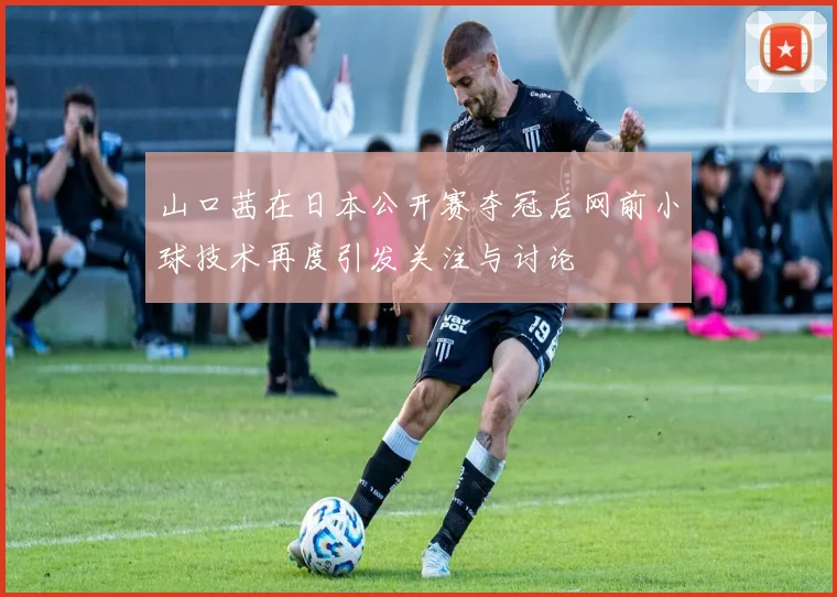 山口茜在日本公开赛夺冠后网前小球技术再度引发关注与讨论