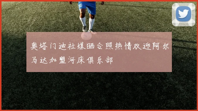 奥塔门迪社媒晒合照热情欢迎阿尔马达加盟河床俱乐部