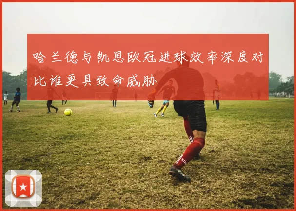 哈兰德与凯恩欧冠进球效率深度对比谁更具致命威胁