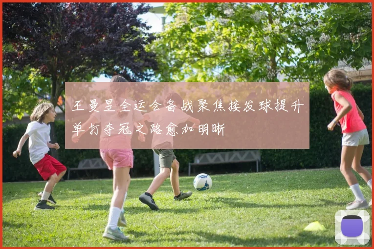 王曼昱全运会备战聚焦接发球提升单打夺冠之路愈加明晰
