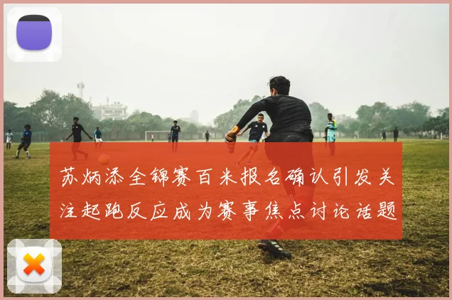 苏炳添全锦赛百米报名确认引发关注起跑反应成为赛事焦点讨论话题