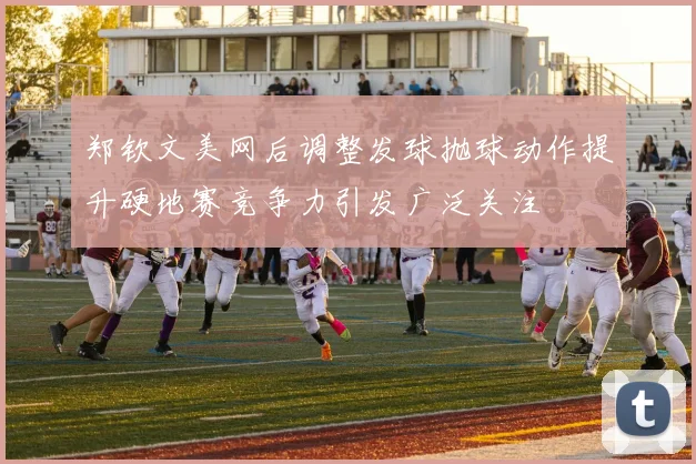 郑钦文美网后调整发球抛球动作提升硬地赛竞争力引发广泛关注