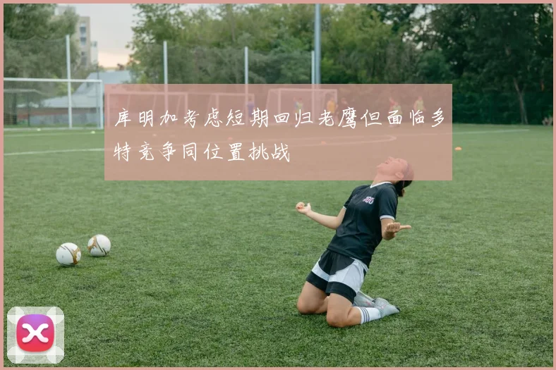 库明加考虑短期回归老鹰但面临多特竞争同位置挑战